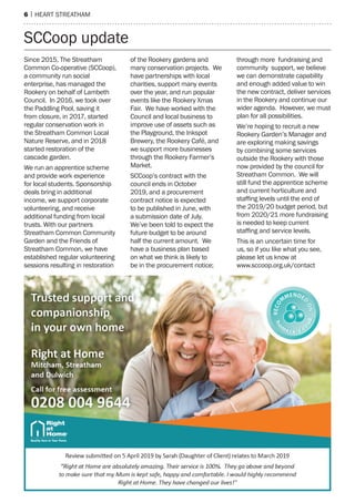 6 | heart streatham
SCCoop update
Since 2015, The Streatham
Common Co-operative (SCCoop),
a community run social
enterprise, has managed the
Rookery on behalf of Lambeth
Council. In 2016, we took over
the Paddling Pool, saving it
from closure, in 2017, started
regular conservation work in
the Streatham Common Local
Nature Reserve, and in 2018
started restoration of the
cascade garden.
We run an apprentice scheme
and provide work experience
for local students. Sponsorship
deals bring in additional
income, we support corporate
volunteering, and receive
additional funding from local
trusts. With our partners
Streatham Common Community
Garden and the Friends of
Streatham Common, we have
established regular volunteering
sessions resulting in restoration
of the Rookery gardens and
many conservation projects. We
have partnerships with local
charities, support many events
over the year, and run popular
events like the Rookery Xmas
Fair. We have worked with the
Council and local business to
improve use of assets such as
the Playground, the Inkspot
Brewery, the Rookery Café, and
we support more businesses
through the Rookery Farmer’s
Market.
SCCoop’s contract with the
council ends in October
2019, and a procurement
contract notice is expected
to be published in June, with
a submission date of July.
We’ve been told to expect the
future budget to be around
half the current amount. We
have a business plan based
on what we think is likely to
be in the procurement notice;
through more fundraising and
community support, we believe
we can demonstrate capability
and enough added value to win
the new contract, deliver services
in the Rookery and continue our
wider agenda. However, we must
plan for all possibilities.
We’re hoping to recruit a new
Rookery Garden’s Manager and
are exploring making savings
by combining some services
outside the Rookery with those
now provided by the council for
Streatham Common. We will
still fund the apprentice scheme
and current horticulture and
staffing levels until the end of
the 2019/20 budget period, but
from 2020/21 more fundraising
is needed to keep current
staffing and service levels.
This is an uncertain time for
us, so if you like what you see,
please let us know at
www.sccoop.org.uk/contact
 