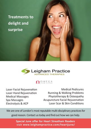 WeareoneofLondon’smostreputable multi-disciplinary practicesfor
good reason. Contact ustoday andfindouthowwe canhelp.
Medical Pedicures
Running & Walking Problems
Physiotherapy & Osteopathy
Acupuncture Facial Rejuvenation
Laser Scar & Skin Conditions
Laser Facial Rejuvenation
Laser Hand Rejuvenation
Medical Massages
Spa Massages
Electrolysis & ACP
Special June offer for Heart Streatham Readers
visit www.leighampractice.com/heartjune/
Buy 6 get
7th free
laser hand, facial or
scar treatments
started in MayTreatments to
delight and
surprise
 