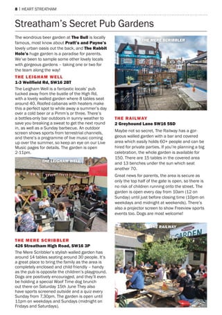 8 | hearT sTreaTham
The wondrous beer garden at The Bull is locally
famous, most know about Pratt’s and Payne’s
lovely urban oasis out the back, and The Rabbit
Hole’s huge garden is a paradise for parents.
We’ve been to sample some other lovely locals
with gorgeous gardens – taking one or two for
the team along the way!
the leIGhaM Well
1-3 Wellfield rd, sW16 2Bt
The Leigham Well is a fantastic locals’ pub
tucked away from the bustle of the high rd,
with a lovely walled garden where 8 tables seat
around 40. roofed cabanas with heaters make
this a perfect spot to while away a summer’s day
over a cold beer or a pimm’s or three. There’s
a bottles-only bar outdoors in sunny weather to
save you breaking a sweat to get the next round
in, as well as a sunday barbecue. an outdoor
screen shows sports from terrestrial channels,
and there’s a programme of live music coming
up over the summer, so keep an eye on our Live
music pages for details. The garden is open
2-11pm.
the Mere sCrIBBler
426 streatham high road, sW16 3P
The mere scribbler’s stylish walled garden has
around 14 tables seating around 30 people. It’s
a great place to bring the family as the area is
completely enclosed and child friendly – handy
as the pub is opposite the children’s playground.
Dogs are positively encouraged, and they’ll even
be holding a special Woof Time dog brunch
out there on saturday 15th June They also
have sports screened outside and a quiz every
sunday from 7.30pm. The garden is open until
11pm on weekdays and sundays (midnight on
Fridays and saturdays).
the raIlWay
2 Greyhound lane sW16 5sD
maybe not so secret, The railway has a gor-
geous walled garden with a bar and covered
area which easily holds 60+ people and can be
hired for private parties. If you’re planning a big
celebration, the whole garden is available for
150. There are 15 tables in the covered area
and 13 benches under the sun which seat
another 70.
Great news for parents, the area is secure as
only the top half of the gate is open, so there is
no risk of children running onto the street. The
garden is open every day from 10am (12 on
sunday) until just before closing time (10pm on
weekdays and midnight at weekends). There’s
also a projector screen to show Freeview sports
events too. Dogs are most welcome!
streatham’s secret pub Gardens
THE LEIGHAM WELL
THE MERE SCRIBBLER
THE RAILWAY
 