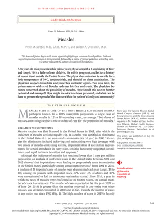 The new engl and jour nal of medicine
n engl j med 381;4 nejm.org  July 25, 2019 349
Clinical Practice
A 38-year-old man presents to his primary care physician with a 3-day history of fever
and cough. He is a father of two children, his wife is pregnant, and he has a history
of recent travel outside the United States. The physical examination is notable for a
body temperature of 39°C, conjunctivitis, and rhonchi on chest auscultation. The
physician suspects bronchitis and prescribes antibiotic agents. Two days later, the
patient returns with a red blotchy rash over his face and trunk. The physician be-
comes concerned about the possibility of measles. How should this case be further
evaluated and managed? How might measles have been prevented, and what can be
done to prevent the spread of the disease within the patient’s family and community?
The Clinical Problem
M
easles virus is one of the most highly contagious human
pathogens known. In a 100% susceptible population, a single case of
measles results in 12 to 18 secondary cases, on average.1
Two doses of
measles-containing vaccine is the standard of care for the prevention of measles.2
Measles in the United States
Measles vaccine was first licensed in the United States in 1963, after which the
incidence of measles declined rapidly (Fig. 1). Measles was certified as eliminated
in the United States (i.e., no sustained transmission for >1 year) in 2000.3
Strate-
gies for elimination included achieving and maintaining very high coverage with
two doses of measles-containing vaccine, implementation of vaccination require-
ments for school attendance in every state, sensitive laboratory-supported surveil-
lance, and rapid outbreak detection and response.4
Although the incidence of measles has remained lower than 1 case per million
population, an analysis of confirmed cases in the United States between 2001 and
2015 showed that importations were leading to progressively more transmission
in the United States, particularly among unvaccinated persons.5
From 2001 to 2016,
a median of 28 imported cases of measles were documented each year (range, 18 to
80); among the persons with imported cases, 62% were U.S. residents and 87%
were unvaccinated or had an unknown vaccination status.6
Since 2016, a year in
which 86 cases of measles were confirmed in the United States, the annual num-
ber of cases has increased. The number of cases reported so far this year (1077 as
of June 20, 2019) is greater than the number reported in any entire year since
measles was declared eliminated in 2000 and, in fact, exceeds the number of cases
in any entire year since 1992 (Fig. 1). The high number of cases in 2019 is heavily
An audio version
of this article
is available at
NEJM.org
From Gavi, the Vaccine Alliance, Global
Health Campus, Geneva (P.M.S.); and
Emory University and the Emory Vaccine
Center, Atlanta (W.A.O.). Address reprint
requests to Dr. Strebel at Gavi, the Vac-
cine Alliance, Global Health Campus,
Chemin du Pommier 40, 1218 Grand-
Saconnex, Geneva, Switzerland, or at
­pstrebel@​­gavi​.­org.
This article was published on July 10,
2019, at NEJM.org.
N Engl J Med 2019;381:349-57.
DOI: 10.1056/NEJMcp1905181
Copyright © 2019 Massachusetts Medical Society.
Caren G. Solomon, M.D., M.P.H., Editor
Measles
Peter M. Strebel, M.B., Ch.B., M.P.H., and Walter A. Orenstein, M.D.​​
This Journal feature begins with a case vignette highlighting a common clinical problem. Evidence
­supporting various strategies is then presented, followed by a review of formal guidelines, when they exist.
The article ends with the authors’ clinical recommendations.
The New England Journal of Medicine
Downloaded from nejm.org by JOSE MAURICIO CARVALHO LEMOS on July 29, 2019. For personal use only. No other uses without permission.
Copyright © 2019 Massachusetts Medical Society. All rights reserved.
 