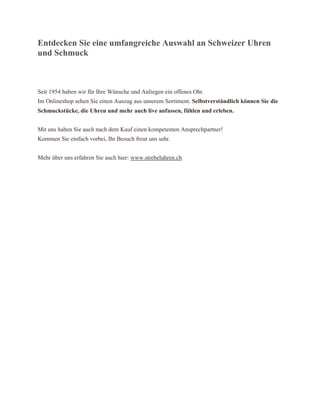 Entdecken Sie eine umfangreiche Auswahl an Schweizer Uhren
und Schmuck
Seit 1954 haben wir für Ihre Wünsche und Anliegen ein offenes Ohr.
Im Onlineshop sehen Sie einen Auszug aus unserem Sortiment. Selbstverständlich können Sie die
Schmuckstücke, die Uhren und mehr auch live anfassen, fühlen und erleben.
Mit uns haben Sie auch nach dem Kauf einen kompetenten Ansprechpartner!
Kommen Sie einfach vorbei, Ihr Besuch freut uns sehr.
Mehr über uns erfahren Sie auch hier: www.strebeluhren.ch
 