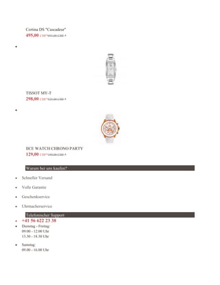 Certina DS "Cascadeur"
495,00 CHF*955,00 CHF *

TISSOT MY-T
298,00 CHF*525,00 CHF *

IICE WATCH CHRONO PARTY
129,00 CHF*189,00 CHF *
Warum bei uns kaufen?
 Schneller Versand
 Volle Garantie
 Geschenkservice
 Uhrmacherservice
Telefonischer Support
 +41 56 622 23 38
 Dienstag - Freitag:
09:00 - 12:00 Uhr
13.30 - 18.30 Uhr
 Samstag:
09.00 - 16.00 Uhr
 
