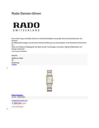 Rado Damen-Uhren
Vom ersten Tag an hat Rado Visionen in konkrete Realitäten verwandelt. Durch das Durchbrechen von
Grenzen
der Materialtechnologie und die kontinuierliche Einführung von Unerwartetem in die Schweizer Uhrmacherei
ist
Rado von Erfolg zu Erfolgt geeilt. Bei Rado werden Technologie, Innovation, Hightech-Materialien und
Design kombiniert,
um Luxus zu kreieren.
Ansicht:
Artikel pro Seite:
30
Sortierung:
Wählen

Rado Integral...
Art.Nr.: 00200393
vergleichen |mehr Info
1.200,00 CHF*
In den Warenkorb

 