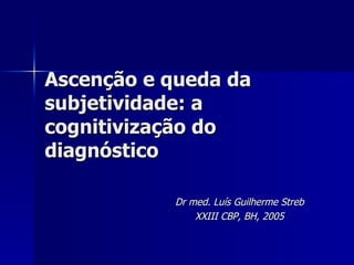 Ascenção e queda da subjetividade: a cognitivização do diagnóstico Dr med. Luís Guilherme Streb XXIII CBP, BH, 2005 