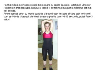 Pozitia initiala de incepere este din picioare cu talpile paralele, la latimea umerilor.
Ridicati un brat deasupra capului si indoiti-l, astfel incat sa aveti antebratul cat mai
lipit de cap.
Acum apucati cotul cu mana cealalta si trageti usor in spate si spre cap, veti simti
cum se intinde tricepsul.Mentineti aceasta pozitie cam 10-15 secunde, puteti face 3
seturi.
 