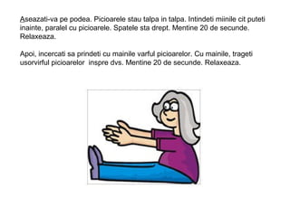Aseazati-va pe podea. Picioarele stau talpa in talpa. Intindeti miinile cit puteti
inainte, paralel cu picioarele. Spatele sta drept. Mentine 20 de secunde.
Relaxeaza.
Apoi, incercati sa prindeti cu mainile varful picioarelor. Cu mainile, trageti
usorvirful picioarelor inspre dvs. Mentine 20 de secunde. Relaxeaza.
 