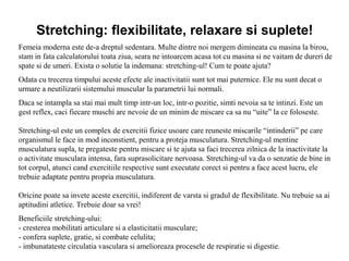 Stretching: flexibilitate, relaxare si suplete!
Femeia moderna este de-a dreptul sedentara. Multe dintre noi mergem dimineata cu masina la birou,
stam in fata calculatorului toata ziua, seara ne intoarcem acasa tot cu masina si ne vaitam de dureri de
spate si de umeri. Exista o solutie la indemana: stretching-ul! Cum te poate ajuta?
Odata cu trecerea timpului aceste efecte ale inactivitatii sunt tot mai puternice. Ele nu sunt decat o
urmare a neutilizarii sistemului muscular la parametrii lui normali.
Daca se intampla sa stai mai mult timp intr-un loc, intr-o pozitie, simti nevoia sa te intinzi. Este un
gest reflex, caci fiecare muschi are nevoie de un minim de miscare ca sa nu “uite” la ce foloseste.
Stretching-ul este un complex de exercitii fizice usoare care reuneste miscarile “intinderii” pe care
organismul le face in mod inconstient, pentru a proteja musculatura. Stretching-ul mentine
musculatura supla, te pregateste pentru miscare si te ajuta sa faci trecerea zilnica de la inactivitate la
o activitate musculara intensa, fara suprasolicitare nervoasa. Stretching-ul va da o senzatie de bine in
tot corpul, atunci cand exercitiile respective sunt executate corect si pentru a face acest lucru, ele
trebuie adaptate pentru propria musculatura.
Oricine poate sa invete aceste exercitii, indiferent de varsta si gradul de flexibilitate. Nu trebuie sa ai
aptitudini atletice. Trebuie doar sa vrei!
Beneficiile stretching-ului:
- cresterea mobilitati articulare si a elasticitatii musculare;
- confera suplete, gratie, si combate celulita;
- imbunatateste circulatia vasculara si amelioreaza procesele de respiratie si digestie.
 
