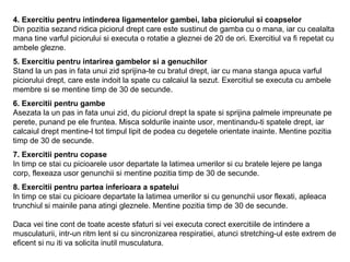 4. Exercitiu pentru intinderea ligamentelor gambei, laba piciorului si coapselor
Din pozitia sezand ridica piciorul drept care este sustinut de gamba cu o mana, iar cu cealalta
mana tine varful piciorului si executa o rotatie a gleznei de 20 de ori. Exercitiul va fi repetat cu
ambele glezne.
5. Exercitiu pentru intarirea gambelor si a genuchilor
Stand la un pas in fata unui zid sprijina-te cu bratul drept, iar cu mana stanga apuca varful
piciorului drept, care este indoit la spate cu calcaiul la sezut. Exercitiul se executa cu ambele
membre si se mentine timp de 30 de secunde.
6. Exercitii pentru gambe
Asezata la un pas in fata unui zid, du piciorul drept la spate si sprijina palmele impreunate pe
perete, punand pe ele fruntea. Misca soldurile inainte usor, mentinandu-ti spatele drept, iar
calcaiul drept mentine-l tot timpul lipit de podea cu degetele orientate inainte. Mentine pozitia
timp de 30 de secunde.
7. Exercitii pentru copase
In timp ce stai cu picioarele usor departate la latimea umerilor si cu bratele lejere pe langa
corp, flexeaza usor genunchii si mentine pozitia timp de 30 de secunde.
8. Exercitii pentru partea inferioara a spatelui
In timp ce stai cu picioare departate la latimea umerilor si cu genunchii usor flexati, apleaca
trunchiul si mainile pana atingi gleznele. Mentine pozitia timp de 30 de secunde.
Daca vei tine cont de toate aceste sfaturi si vei executa corect exercitiile de intindere a
musculaturii, intr-un ritm lent si cu sincronizarea respiratiei, atunci stretching-ul este extrem de
eficent si nu iti va solicita inutil musculatura.
 