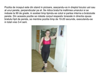 Pozitia de inceput este din stand in picioare, asezandu-va in dreptul tocului usii sau
al unui perete, perpendicular pe el. Se ridica bratul la inaltimea umarului si se
indoaie la 90 de grade, in acelasi timp lipindu-se cotul si partea interna a bratuluide
perete. Din aceasta pozitie se roteste corpul respestiv toracele in directia opusa
bratului lipit de perete, se mentine pozitia timp de 10-20 secunde, executandu-se
in total vreo 3-4 serii.
 