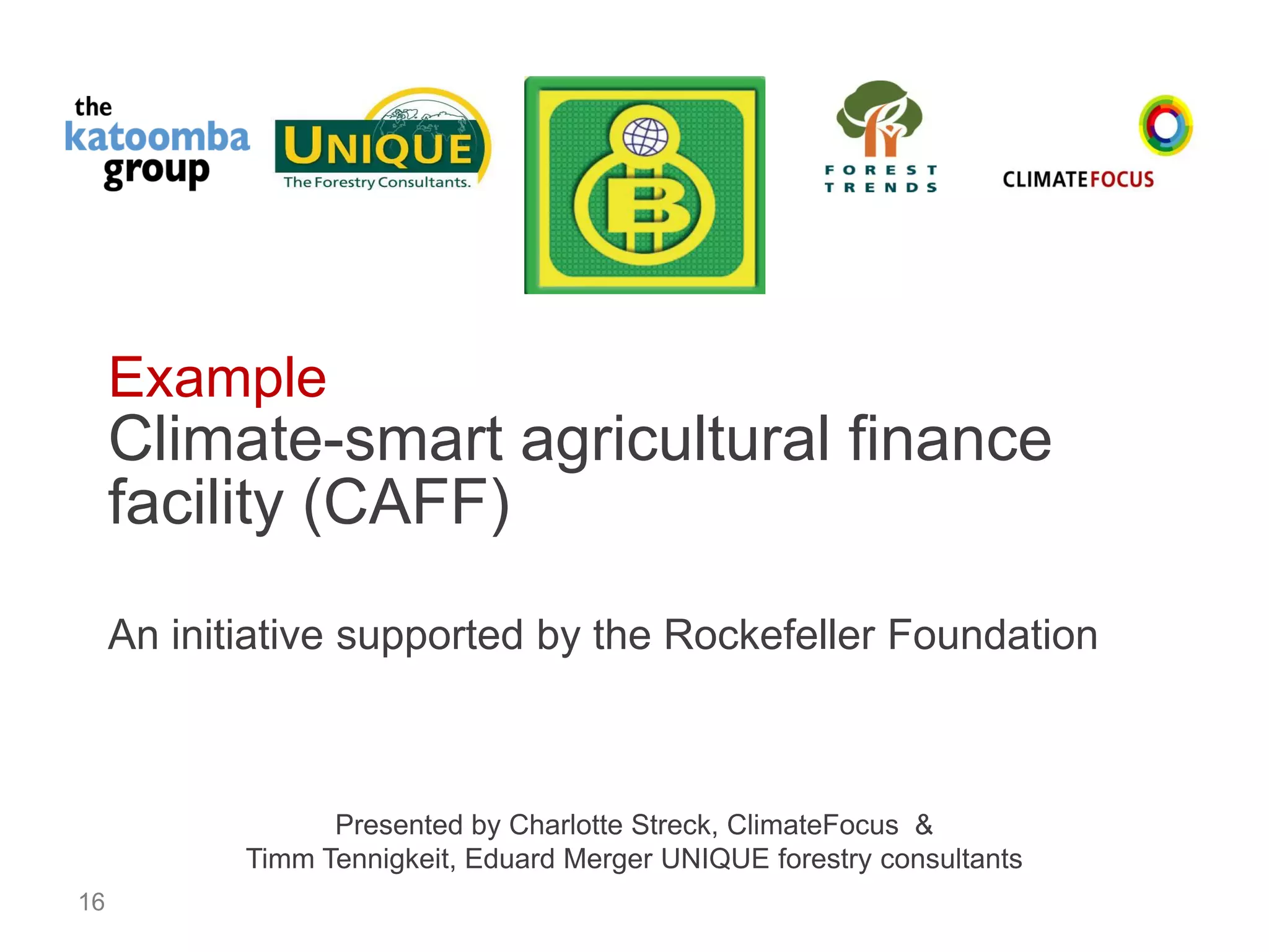 16 
Example 
Climate-smart agricultural finance 
facility (CAFF) 
An initiative supported by the Rockefeller Foundation 
Presented by Charlotte Streck, ClimateFocus & 
Timm Tennigkeit, Eduard Merger UNIQUE forestry consultants 
 