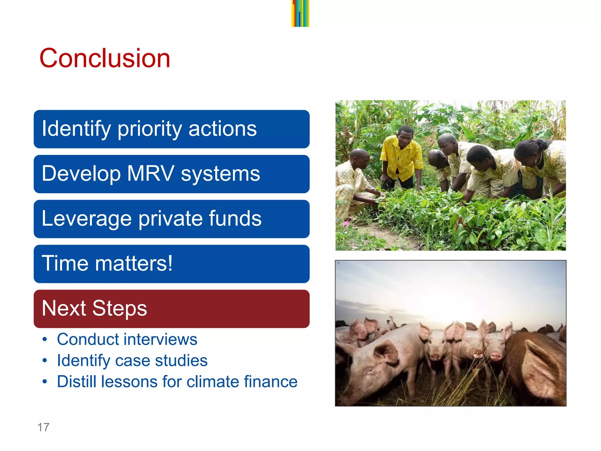 17ConclusionIdentify priority actionsDevelop MRV systemsLeverage private fundsTime matters! Next Steps 
•Conduct interviews 
•Identify case studies 
•Distill lessons for climate finance  