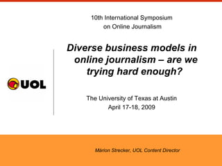 10th International Symposium
on Online Journalism
Diverse business models in
online journalism – are we
trying hard enough?
The University of Texas at Austin
April 17-18, 2009
Márion Strecker, UOL Content Director
 