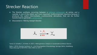 Strecker Reaction
 The Strecker synthesis, occurring between a carbonyl compound, an amine, and a
cyanide, is one of the oldest and most important multicomponent reactions because it
produces the useful intermediates, α-aminonitrile derivatives, that can be further
transformed to generate α-amino acids.
 Discovered in 1850 by Adolph Strecker.
Torok, B., Schaefer, C., & Kokel, A. (2021). Heterogeneous Catalysis in Sustainable Synthesis. Elsevier.
Bada, J. (2014). Strecker Synthesis. In: , et al. Encyclopedia of Astrobiology. Springer, Berlin, Heidelberg.
https://doi.org/10.1007/978-3-642-27833-4_1527-2
 