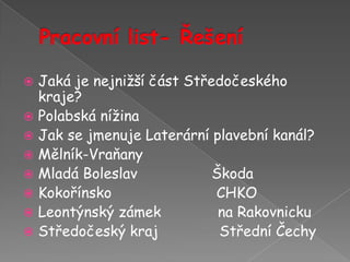 Pracovní list- ŘešeníJaká je nejnižší část Středočeského kraje?Polabská nížinaJak se jmenuje Laterární plavební kanál?Mělník-Vraňany                 Mladá Boleslav                 ŠkodaKokořínsko                        CHKOLeontýnský zámek             na Rakovnicku   Středočeský kraj              Střední Čechy