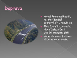 Dopravakromě Prahy nejhustší, nejpřetíženější dopravní síť v republicePřes území kraje vedou hlavní železniční i silniční tranzitní sítěVodní doprava- Labsko-vltavská vodní cesta