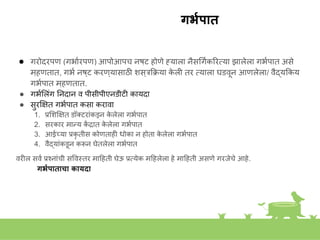 गर्यपात
● गरोदरपण (गभाकरपण) आपोआपच िष्ट होणे ह्याला िैसगगककिरतया झालेला गभकपात असे
म्हणतात, गभक िष्ट करण्यासाठी िस्रकक्रया क
े ली तर तयाला घडवूि आणलेला/ वैद्यककय
गभकपात म्हणतात.
● गभकशलांग निदाि व पीसीपीएिडीटी कायदा
● सुरक्ष्षत गभकपात कसा करावा
1. प्रशिक्ष्षत डॉक्टराांकडूि क
े लेला गभकपात
2. सरकार मान्य क
ें द्रात क
े लेला गभकपात
3. आईच्या प्रकृ तीस कोणताही धोका ि होता क
े लेला गभकपात
4. वैद्याांकडूि करूि घेतलेला गभकपात
वरील सवक प्रशिाांची सववस्त्तर माहहती घेऊ प्रतयेक महहलेला हे माहहती असणे गरजेचे आहे.
गर्यपाताचा कायदा
 