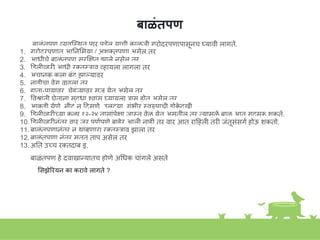 बाळंतपण
बाळांतपण व्यवस्त्स्त्थत पार पडेल याची काळजी गरोदरपणापासूिच घ्यावी लागते.
1. गरोदरपणात आनिशमया / अिक्तपणा असेल तर
2. आधीचे बाळांतपण सुरक्ष्षत झाले िसेल तर
3. डडलीव्हरी आधी रक्तस्त्राव व्हायला लागला तर
4. अचािक कला बांद झाल्यावर
5. िाडीचा वेग वाढला तर
6. हाता-पायावर, चेहऱ्यावर सूज येत असेल तर
7. ववश्ाांती घेतािा सुद्धा शवास घ्यायला रास होत असेल तर
8. आकडी येणे, िीट ि हदसणे, उलटया, गांभीर स्त्वरुपाची डोक
े दुखी
9. डडलीव्हरीच्या कळा १२-२४ तासाांपे्षा जास्त्त वेळ येत असतील तर तयामुळे बाळ आत गुदमरू िकते.
10. डडलीव्हरीिांतर वार जर पूणकपणे बाहेर आली िाही तर वार आत राहहली तरी जांतूसांसगक होऊ िकतो.
11. बाळांतपणािांतर ि थाांबणारा रक्तस्त्राव झाला तर
12. बाळांतपणा िांतर सतत ताप असेल तर
13. अनत उच्च रक्तदाब इ.
बाळांतपण हे दवाखान्यातच होणे अगधक चाांगले असते
शसझेिरयि का करावे लागते ?
 
