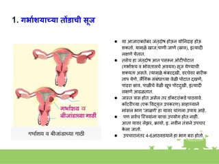 1. गर्ायशयाच्या तोंडाची सूज
● या आजाराबरोबर जांतुदोष होऊि योनिदाह होऊ
िकतो. यामुळे खाज,पाणी जाणे (स्राव), इतयादी
ल्षणे येतात.
● तसेच हा जांतुदोष आत पसरूि ओटीपोटात
(गभाकिय व भोवतालचे अवयव) सूज येण्याची
िक्यता असते. तयामुळे क
ां बरदुखी, वरचेवर बारीक
ताप येणे, लैंगगक सांबांधाच्या वेळी पोटात दुखणे,
पाांढरा स्राव, पाळीचे वेळी खूप पोटदुखी, इतयादी
ल्षणे आढळतात.
● जास्त्त रास होत असेल तर डॉक्टराांकडे पाठवावे.
कॉटरीच्या (एक ववद्युत उपकरण) साहाय्यािे
माांसल भाग 'जाळणे' हा यावर चाांगला उपाय आहे.
● पण सवकच स्त्स्त्रयाांिा याचा उपयोग होत िाही.
आता यावर लेझर, क्रायो, इ. िवीि तांरािे उपचार
क
े ला जातो.
● उपचारािांतर 4-6आठवडयािे हा भाग बरा होतो.
 