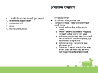 अंगावरून रक्तस्राव
● पाळीशिवाय रक्तस्रावाची इतर कारणे
1. गभाकियाच्या तोंडाचा कक
क रोग
2. गभाकियाच्या गाठी
3. जखमा
4. Hormonal Imbalance
रक्तस्रावाचा उपचार
● योग्य निदाि करणे आवशयक आहे
● अांगावरूि रक्तस्राव : गभाकिय िस्त्रकक्रयेजवजी
पयाकयी उपचार
1. लेझरिे गभाकियातील आतील आवरण
जाळणे.
2. उष्णता, इलेस्त्क्िक कॉटरी ककां वा मायक्रोवेव्ह
उपचारािे आतील आवरण िष्ट करणे.
3. गभाकियात पाण्याचा फ
ु गा भरूि उलट दाबािे
रक्तस्राव थाांबवणे. यासाठी रबरी फ
ु गा आत
ठेवूि पाण्यािे फ
ु गवला जातो.
4. गभाकियाच्या फक्त रक्तवाहहन्या रक्त
गोठवूि बांद करणे.
5. शमरेिा लूप टी बसवणे यात प्रोजेशसि औषध
भरलेले असते. हा उपचार पाच वषे पुरतो.
िांतर काढूि परत िवीि साधि बसवावे.
 