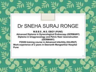 Dr SNEHA SURAJ RONGE
M.B.B.S , M.S. OBGY (PUNE)
Advanced Diploma in Gynecological Endoscopy (GERMANY)
Diploma in Urogynecology and Pelvic floor reconstruction
(GERMANY)
FOGSI training course in Advanced Infertility (GUJRAT)
Work experience of 2 years in Deenanth Mangeshkar Hospital
Pune
2
 