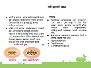 योननद्वाराची खाज
● आांतिरक आजार : आतूि बाहेर पसरलेली खाज,
उदा. योनिदाह, गभाकियाच्या तोंडाचा कक
क रोग,
शलांगसाांसगगकक रोग, इतयादीांमुळे होणारी
योनिद्वाराची खाज.
● योनिद्वाराचे आजार : याांमध्ये खरूज, गजकणक,
उवा, आतडयातल्या जांतूांमुळे (सूतकृ मी)
गुदद्वार व योनिद्वारावर येणारी खाज, जखमा
(उदा. बाळांतपण ककां वा लैंगगक सांबांधामुळे तयार
होणा-या जखमा), क
े साांच्या मुळािी तयार
होणा-या गाठी,वावडे, मधुमेहामुळे येणारे
जांतुदोष, इतयादी निरनिराळे आजार आढळतात
उपचार
● रोगनिदाि झाल्यािांतर मूळ आजारावर
(उदा. खरूज असल्यास खरजेचे गॅमा
मलम) उपचार करावेत. महत्त्वाची गोष्ट
म्हणजे साध्या साबणपाण्यािे
योनिद्वाराची स्त्वच्छता ठेवणे आवशयक
आहे.
● क
े स काढूि टाकल्यावर स्त्वच्छता ठेवणे व
औषध लावणे सोपे जाते.
● Pap Smear test
● Cryotherapy
● Menstrual hygiene
 