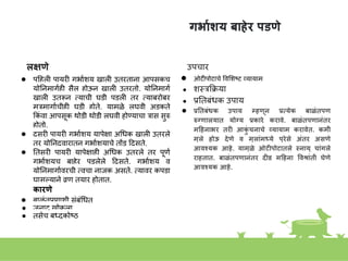 गर्ायशय बािेर पडणे
लक्षणे
● पहहली पायरी गभाकिय खाली उतरतािा आपसूकच
योनिमागकही सैल होऊि खाली उतरतो. योनिमागक
खाली उतरूि तयाची घडी पडली तर तयाबरोबर
मूरमागाकचीही घडी होते. यामुळे लघवी अडकते
ककां वा आपसूक थोडी थोडी लघवी होण्याचा रास सुरु
होतो.
● दुसरी पायरी गभाकिय यापे्षा अगधक खाली उतरले
तर योनिद्वारातूि गभाकियाचे तोंड हदसते.
● नतसरी पायरी यापे्षाही अगधक उतरले तर पूणक
गभाकियच बाहेर पडलेले हदसते. गभाकिय व
योनिमागाकवरची तवचा िाजूक असते. तयावर कपडा
घासल्यािे व्रण तयार होतात.
कारणे
● बाळांतपणािी सांबांगधत
● जुिाट खोकला,
● तसेच बध्दकोष्ठ
उपचार
● ओटीपोटाचे ववशिष्ट व्यायाम
● िस्त्रकक्रया
● प्रनतबांधक उपाय
● प्रनतबंधक उपाय म्िणून प्रत्येक बाळंतपण
रुग्णालयात योग्य प्रकारे करावे. बाळंतपणानंतर
महिनार्र तरी आक
ुं चनाचे व्यायाम करावेत. कमी
मुले िोऊ देणे व मुलांमध्ये पुरेसे अंतर असणे
आवश्यक आिे. यामुळे ओटीपोटातले स्नायू चांगले
राितात. बाळंतपणानंतर दीड महिना ववश्ांती घेणे
आवश्यक आिे.
 