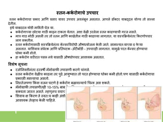 स्तन-कक
य रोगाचे उपचार
स्त्ति कक
क रोगाचा प्रकार आणण प्रसार यावर उपचार अवलांबूि असतात. आपले डॉक्टर याबद्दल योग्य तो सल्ला
देतील.
इथे याबद्दल थोडी माहहती घेऊ या.
● कक
क रोगाच्या छोट्या गाठी काढूि टाकता येतात. अिा वेळी उरलेला स्त्ति काढण्याची गरज िसते.
● मार गाठ मोठी असली तर तो स्त्ति आणण काखेतील गाठी काढाव्या लागतात. या िस्त्रकक्रयेिांतर ककरणोपचार
लागू िकतील.
● स्त्ति कक
क रोगासाठी िस्त्रकक्रयेिांतर क
ॅ न्सरववरोधी औषधयोजिा क
े ली जाते. सामान्यत:याच्या 6 फ
े ऱ्या
असतात. याशिवाय सांप्रेरक आणण प्रनतघटक -अँटीबॉडी - उपचारही लागतात. यामुळे परत क
ॅ न्सर होण्याचा
धोका कमी होतो.
● हा कक
क रोग िरीरात पसरू िये यासाठी औषधोपचार आवशयक असतात.
ववशेष सूचना
● रजोनिवृत्तीिांतर दरवषी मॅमोग्राफी तपासणी करणे चाांगले.
● स्त्ति कक
क रोग वेळीच काढला तर पुढे आयुष्यात तो परत होण्याचा धोका कमी होतो.पण यासाठी कक
क रोगाचा
प्रकारही महत्त्वाचा असतो.
● निस्त्तेजपणा ककां वा वजि घटणे हे कक
क रोग बळावल्याचे गचन्ह असू िकते.
● मॅमोग्राफी तपासणीतही 10-15% बाबतीत निदाि चुक
ू िकते. स्त्तिभार जास्त्त असेल तर चुकण्याची
िक्यता जास्त्त असते. म्हणूिच वयाच्या पस्त्तीिी पयांत मॅमोग्राफी तपासणी फारिी भरविाची िाही.
● शिवाय ्ष ककरण हे स्त्वत:च काही अांिी कक
क रोगजिक ठरू िकतात. तयामुळे मॅमोग्राफी तपासणीही
आवशयक तेव्हाच क
े ली पाहहजे.
 