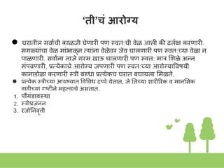 ‘ती’चं आरोग्य
● घरातील सवाांची काळजी घेणारी पण स्त्वत:ची वेळ आली की दुलक्ष करणारी,
सगळयाांचा वेळ साांभाळूि तयाांिा वेळेवर जेवू घालणारी पण स्त्वत:च्या वेळा ि
पाळणारी, सवाांिा ताजे गरम खाऊ घालणारी पण स्त्वत: मार शिळे अन्ि
सांपवणारी, प्रतयेकाचे आरोग्य जपणारी पण स्त्वत:च्या आरोग्याववषयी
कािाडोळा करणारी स्त्री बहुधा प्रतयेकच घरात बघायला शमळते.
● प्रतयेक स्त्रीच्या आयुष्यात ववववध टप्पे येतात, जे नतच्या िारीिरक व मािशसक
वाढीच्या दृष्टीिे महत्त्वाचे असतात.
1. पौगंडावस्था
2. स्त्रीप्रजिि
3. रजोनिवृत्ती
 