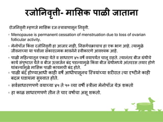 रजोननवृत्ती- माससक पाळी जाताना
रोजनिवृत्ती म्हणजे माशसक रजःस्त्रावापासूि निवृत्ती.
◦ Menopause is permanent cessation of menstruation due to loss of ovarian
follicular activity.
◦ मेिोपॉज ककां वा रजोनिवृत्ती हा आजार िाही, निसगकचक्राचाच हा एक भाग आहे. तयामुळे
जीविाच्या या पवाकला सकारातमक भाविेिे स्त्वीकारणे आवशयक आहे.
◦ पाळी महहन्यातूि एकदा येते व साधारण ४५ वषे वयापयांत चालू राहते. तयािांतर बीज ग्रांथीचे
कायक सांपुष्टात येते व बीज उतसजकि बांद पडल्यामुळे ककां वा बीज ग्रांथीमध्ये आांतररस तयार होणे
थाांबल्यामुळे माशसक पाळी कायमची बांद होते.
◦ पाळी बांद होण्याआधी काही वषे आधीपासूिच स्त्स्त्रयाांच्या िरीरात तया दृष्टीिे काही
बदल घडायला सुरुवात होते.
◦ सवकसाधारणपणे वयाच्या ४५ ते ५० व्या वषी स्त्रीला मेिोपॉज येऊ िकतो
◦ हा काळ साधारणपणे तीि ते चार वषाांचा असू िकतो.
 