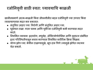 रजोननवृत्ती साठी स्वत: घ्यावयागच काळजी
खालीलप्रमाणे आतम-काळजी ककां वा जीवििैलीत बदल रजोनिवृत्ती च्या उपचार ककां वा
व्यवस्त्थापिास मदत करू िकतात:
● सांतुशलत आहार घ्या: निरोगी आणण सांतुशलत आहार घ्या.
● धूम्रपाि टाळा: गरम चमक आणण पूवीच्या रजोनिवृत्ती कमी करण्यास मदत
करते.
● नियशमत व्यायाम: हृदयरोग, मधुमेह, ऑस्त्स्त्टयोपोरोशसस आणण वृद्धतव सांबांगधत
इतर पिरस्त्स्त्थतीपासूि बचाव करण्यास नियशमत िारीिरक कक्रया शमळवा.
● योग्य झोप घ्या: क
ॅ फीि टाळण्यामुळे, खूप दारू वपणे ज्ज्यामुळे झोपेत व्यतयय
येऊ िकतो.
 