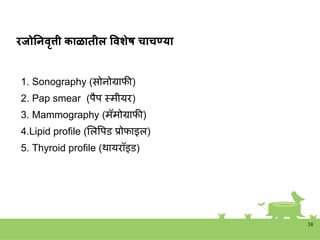 रजोननवृत्ती काळातील ववशेष चाचण्या
1. Sonography (सोिोग्राफी)
2. Pap smear (पैप स्त्मीयर)
3. Mammography (मॅमोग्राफी)
4.Lipid profile (शलवपड प्रोफाइल)
5. Thyroid profile (थायरॉइड)
38
 