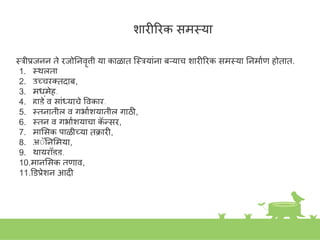 िारीिरक समस्त्या
स्त्रीप्रजिि ते रजोनिवृत्ती या काळात स्त्स्त्रयाांिा बऱ्याच िारीिरक समस्त्या निमाकण होतात.
1. स्त्थूलता
2. उच्चरक्तदाब,
3. मधुमेह,
4. हाडे व साांध्याचे ववकार,
5. स्त्तिातील व गभाकियातील गाठी,
6. स्त्ति व गभाकियाचा क
ॅ न्सर,
7. माशसक पाळीच्या तक्रारी,
8. अॅॅनिशमया,
9. थायरॉइड,
10.मािशसक तणाव,
11.डडप्रेिि आदी
 