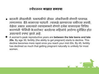 स्रीप्रजनन काळात समस्या
● बदलती जीवििैली, धकाधकीचे जीवि, िोकरीसाठी होणारी धावपळ,
ताणतणाव, बैठे कामाच्या पद्धती, तयामुळे खाण्याच्या चुकीच्या सवयी,
वेळेचा अभाव असल्यािे व्यायामाकडे होणारे दुलक्ष यासारख्या ववववध
कारणाांिी ‘फ
ॅ शमली क
े अरटेकर’ बिलेल्या महहलाांचे आरोग्य दुलकक्ष्षत होत
असल्याचे स्त्पष्ट झाले आहे.
● A woman's peak reproductive years are between the late teens and late
20s. By age 30, fertility (the ability to get pregnant) starts to decline. This
decline becomes more rapid once you reach your mid-30s. By 45, fertility
has declined so much that getting pregnant naturally is unlikely for most
women.
 