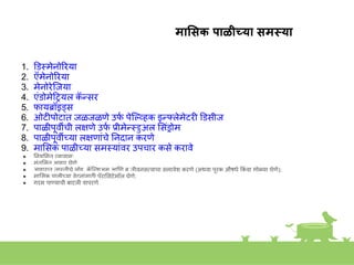 माससक पाळीच्या समस्या
1. डडस्त्मेिोिरया
2. ऍमेिोिरया
3. मेिोरेस्त्जया
4. एांडोमेहियल क
ॅ न्सर
5. फायब्रॉइड्स
6. ओटीपोटात जळजळणे उफ
क पेस्त्ल्व्हक इन््लेमेटरी डडसीज
7. पाळीपूवीची ल्षणे उफ
क प्रीमेन्स्त्ुअल शसांड्रोम
8. पाळीपूवीच्या ल्षणाांचे निदाि करणे
9. माशसक पाळीच्या समस्त्याांवर उपचार कसे करावे
● नियशमत व्यायाम;
● सांतुशलत आहार घेणे;
● आहारात जास्त्तीचे लोह, क
ॅ स्त्ल्िअम आणण ब जीविसतवाचा समावेि करणे (अथवा पूरक औषधे ककां वा गोळया घेणे);
● माशसक पाळीच्या वेदिाांसाठी पॅराशसटेमॉल घेणे;
● गरम पाण्याची बाटली वापरणे
 