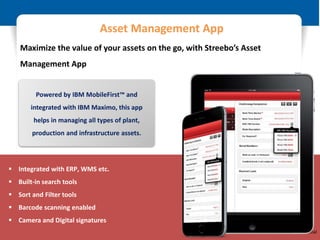 © Restricted - IBM & Business Partner Only
 Integrated with ERP, WMS etc.
 Built-in search tools
 Sort and Filter tools
 Barcode scanning enabled
 Camera and Digital signatures
Powered by IBM MobileFirst™ and
integrated with IBM Maximo, this app
helps in managing all types of plant,
production and infrastructure assets.
Asset Management App
Maximize the value of your assets on the go, with Streebo’s Asset
Management App
IBM & Streebo Confidential
 