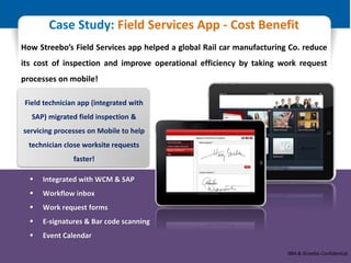 © Restricted - IBM & Business Partner Only
Case Study: Field Services App - Cost Benefit
How Streebo’s Field Services app helped a global Rail car manufacturing Co. reduce
its cost of inspection and improve operational efficiency by taking work request
processes on mobile!
 Integrated with WCM & SAP
 Workflow inbox
 Work request forms
 E-signatures & Bar code scanning
 Event Calendar
Field technician app (integrated with
SAP) migrated field inspection &
servicing processes on Mobile to help
technician close worksite requests
faster!
IBM & Streebo Confidential
 