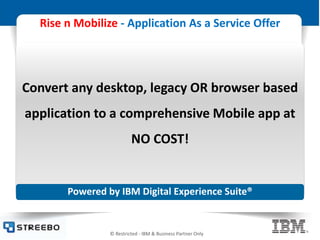 © Restricted - IBM & Business Partner Only
Rise n Mobilize - Application As a Service Offer
Powered by IBM Digital Experience Suite®
Convert any desktop, legacy OR browser based
application to a comprehensive Mobile app at
NO COST!
 