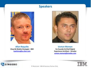 © Restricted - IBM & Business Partner Only
Speakers
Allan Roquillo
Cloud & Mobile Strategist - IBM
lswhitma@us.ibm.com
Usman Memon
Co-Founder & Chief Digital
Experience Architect - Streebo
usman.memon@streebo.com
 