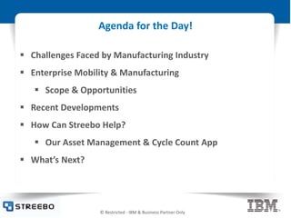 © Restricted - IBM & Business Partner Only
Agenda for the Day!
 Challenges Faced by Manufacturing Industry
 Enterprise Mobility & Manufacturing
 Scope & Opportunities
 Recent Developments
 How Can Streebo Help?
 Our Asset Management & Cycle Count App
 What’s Next?
 