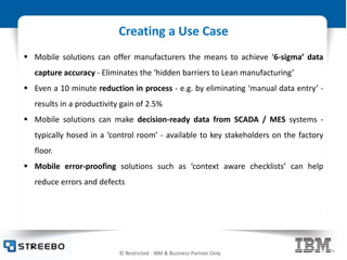 © Restricted - IBM & Business Partner Only
Creating a Use Case
 Mobile solutions can offer manufacturers the means to achieve ‘6-sigma’ data
capture accuracy - Eliminates the ‘hidden barriers to Lean manufacturing’
 Even a 10 minute reduction in process - e.g. by eliminating ‘manual data entry’ -
results in a productivity gain of 2.5%
 Mobile solutions can make decision-ready data from SCADA / MES systems -
typically hosed in a ‘control room’ - available to key stakeholders on the factory
floor.
 Mobile error-proofing solutions such as ‘context aware checklists’ can help
reduce errors and defects
 