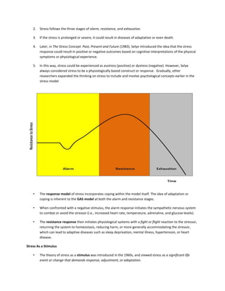 2. Stress follows the three stages of alarm, resistance, and exhaustion.
3. If the stress is prolonged or severe, it could result in diseases of adaptation or even death.
4. Later, in The Stress Concept: Past, Present and Future (1983), Selye introduced the idea that the stress
response could result in positive or negative outcomes based on cognitive interpretations of the physical
symptoms or physiological experience.
5. In this way, stress could be experienced as eustress (positive) or dystress (negative). However, Selye
always considered stress to be a physiologically based construct or response. Gradually, other
researchers expanded the thinking on stress to include and involve psychological concepts earlier in the
stress model
• The response model of stress incorporates coping within the model itself. The idea of adaptation or
coping is inherent to the GAS model at both the alarm and resistance stages.
• When confronted with a negative stimulus, the alarm response initiates the sympathetic nervous system
to combat or avoid the stressor (i.e., increased heart rate, temperature, adrenaline, and glucose levels).
• The resistance response then initiates physiological systems with a fight or flight reaction to the stressor,
returning the system to homeostasis, reducing harm, or more generally accommodating the stressor,
which can lead to adaptive diseases such as sleep deprivation, mental illness, hypertension, or heart
disease.
Stress As a Stimulus
• The theory of stress as a stimulus was introduced in the 1960s, and viewed stress as a significant life
event or change that demands response, adjustment, or adaptation.
 