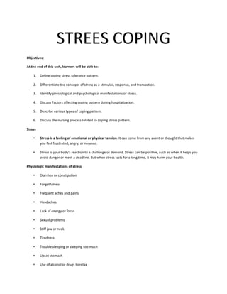 STREES COPING
Objectives:
At the end of this unit, learners will be able to:
1. Define coping stress tolerance pattern.
2. Differentiate the concepts of stress as a stimulus, response, and transaction.
3. Identify physiological and psychological manifestations of stress.
4. Discuss Factors affecting coping pattern during hospitalization.
5. Describe various types of coping pattern.
6. Discuss the nursing process related to coping stress pattern.
Stress
• Stress is a feeling of emotional or physical tension. It can come from any event or thought that makes
you feel frustrated, angry, or nervous.
• Stress is your body's reaction to a challenge or demand. Stress can be positive, such as when it helps you
avoid danger or meet a deadline. But when stress lasts for a long time, it may harm your health.
Physiologic manifestations of stress
• Diarrhea or constipation
• Forgetfulness
• Frequent aches and pains
• Headaches
• Lack of energy or focus
• Sexual problems
• Stiff jaw or neck
• Tiredness
• Trouble sleeping or sleeping too much
• Upset stomach
• Use of alcohol or drugs to relax
 