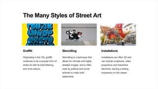 The Many Styles of Street Art
Graffiti
Originating in the 70s, graffiti
continues to be a popular form of
street art with its bold lettering
and vivid colours.
Stencilling
Stencilling is a technique that
allows for intricate and highly
detailed images, and is often
used by political and social
activists to make bold
statements.
Installations
Installations are often 3D and
can include sculptures, video
projections and interactive
elements, leaving a lasting
impression on the viewer.
 