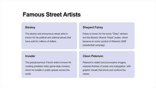 Famous Street Artists
Banksy
The elusive and anonymous street artist is
known for his political and satirical pieces that
have sold for millions of dollars.
Shepard Fairey
Fairey is known for his iconic "Obey" stickers
and the Barack Obama "Hope" poster, which
became an iconic symbol of Obama's 2008
presidential campaign.
Invader
The pseudonymous French artist is known for
creating pixelated video game-style mosaics
which he installs in public spaces across the
world.
Cleon Peterson
Peterson's violent and provocative imagery
explores themes of power and subjugation, with
graphic visuals that shock and confront the
viewer.
 