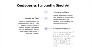Controversies Surrounding Street Art
1 Ownership and Rights
Street art raises important questions
about ownership and rights, who gets to
decide what is art and what is
vandalism? Should street artists have
intellectual property rights?
2
Perception and Value
Despite the growing acceptance and
commercialization of street art, it is still
viewed by some as a nuisance or
vandalism, rather than a legitimate art
form. This raises questions about the
intrinsic value of art and who gets to
decide what is valuable.
3 Censorship and Erasure
Given the often controversial nature of
street art, some local authorities,
property owners or community members
resort to censoring or erasing and
whitewashing pieces. This poses
questions regarding freedom of
expression and the role of public art in
society.
 