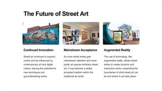 The Future of Street Art
Continued Innovation
Street art continues to expand,
evolve and be influenced by
contemporary art and digital
culture, leaving the potential for
new techniques and
groundbreaking works.
Mainstream Acceptance
As more street artists gain
mainstream attention and more
public art spaces embrace street
art, it may become a widely
accepted medium within the
traditional art world.
Augmented Reality
The use of technology, like
augmented reality, allows street
artists to create dynamic and
interactive works, expanding the
boundaries of what street art can
be and where it can take place.
 