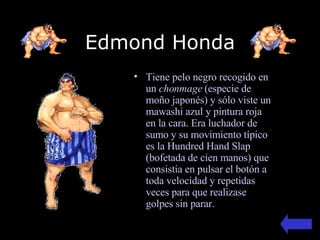 Edmond Honda Tiene pelo negro recogido en un  chonmage  (especie de moño japonés) y sólo viste un mawashi azul y pintura roja en la cara.  Era luchador de sumo y   s u movimiento típico es la Hundred Hand Slap (bofetada de cien manos)  que consistía en pulsar el botón a toda velocidad y repetidas veces para que realizase golpes sin parar . 