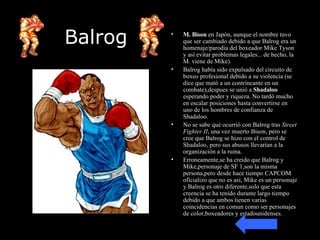 Balrog M. Bison  en Japón, aunque el nombre tuvo que ser cambiado debido a que Balrog era un homenaje/parodia del boxeador Mike Tyson y así evitar problemas legales... de hecho, la M. viene de Mike). Balrog había sido expulsado del circuito de boxeo profesional debido a su violencia (se dice que mató a un contrincante en un combate),despues se unió a  Shadaloo  esperando poder y riqueza. No tardó mucho en escalar posiciones hasta convertirse en uno de los hombres de confianza de Shadaloo. No se sabe qué ocurrió con Balrog tras  Street Fighter II , una vez muerto Bison, pero se cree que Balrog se hizo con el control de Shadaloo, pero sus abusos llevarían a la organización a la ruina. Erroneamente,se ha creido que Balrog y Mike,personaje de SF 1,son la misma persona,pero desde hace tiempo CAPCOM oficializo que no es asi, Mike es un personaje y Balrog es otro diferente,solo que esta creencia se ha tenido durante largo tiempo debido a que ambos tienen varias coincidencias en comun como ser personajes de color,boxeadores y estadounidenses. 