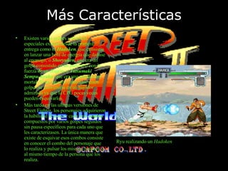 Más Características Existen varios golpes y técnicas especiales existen desde la primera entrega como el  Hadoken , que consistía en lanzar una bola de energía que dañase al enemigo, o  Shoryuken , que era un golpe consistido en un puñetazo con la fuerza de un dragón, o  Tatsumaki   Sempu-Kyaku , que era una patada casi mortal. Si un jugador controlase estos golpes se convertiría en un jugador admirado ya que la CPU pocas veces pueden esquivarlos. Más tarde en las ultimas versiones de Street Fighter, los personajes adquirieron la habilidad de poseer cada uno  combos  compuestos por varios golpes seguidos sin pausa   específicos para cada uno que les caracterizasen. La única manera que existe de esquivar esos combos consiste en conocer el combo del personaje que lo realiza y pulsar los mismos botones y al mismo tiempo de la persona que los realiza. Ryu realizando un  Hadoken 