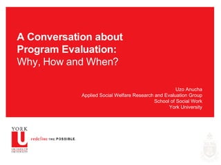 A Conversation about Program Evaluation: Why, How and When? Uzo Anucha Applied Social Welfare Research and Evaluation Group School of Social Work York University 